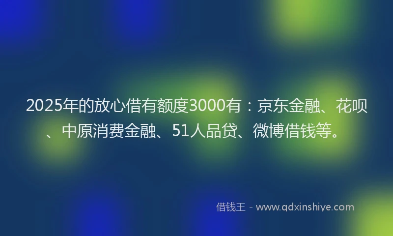 2025年的放心借有额度3000有：京东金融、花呗、中原消费金融、51人品贷、微博借钱等。