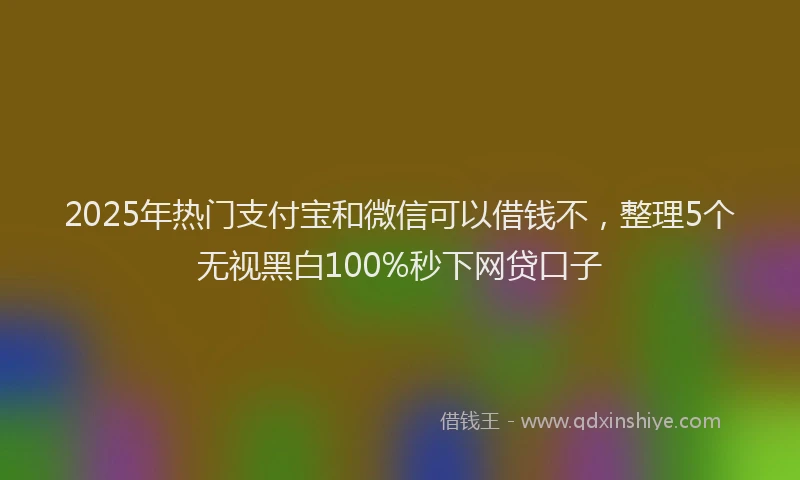2025年热门支付宝和微信可以借钱不，整理5个无视黑白100%秒下网贷口子