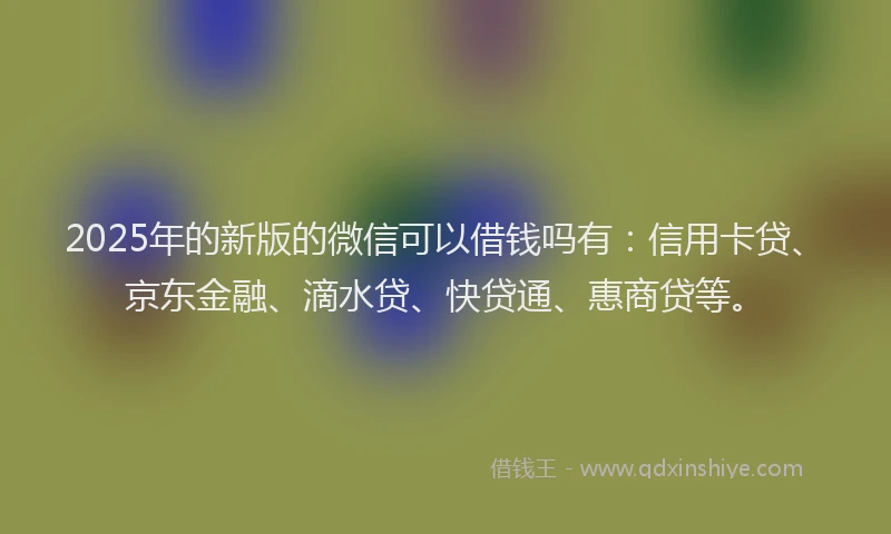 2025年的新版的微信可以借钱吗有：信用卡贷、京东金融、滴水贷、快贷通、惠商贷等。