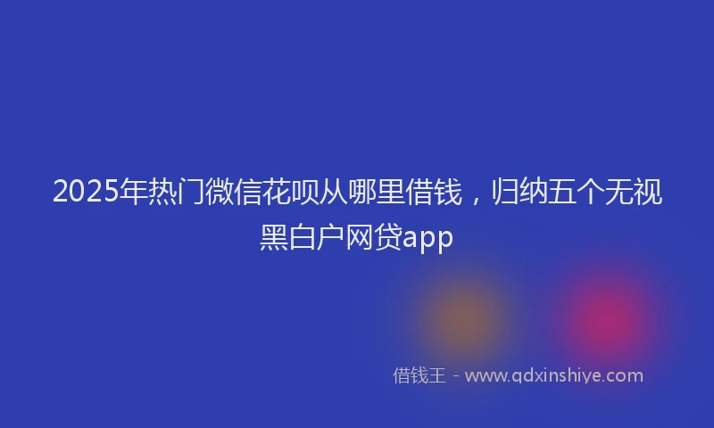 2025年热门微信花呗从哪里借钱，归纳五个无视黑白户网贷app
