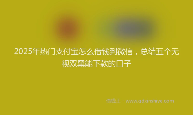 2025年热门支付宝怎么借钱到微信，总结五个无视双黑能下款的口子