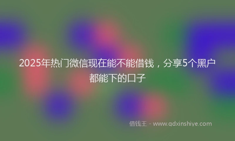 2025年热门微信现在能不能借钱，分享5个黑户都能下的口子