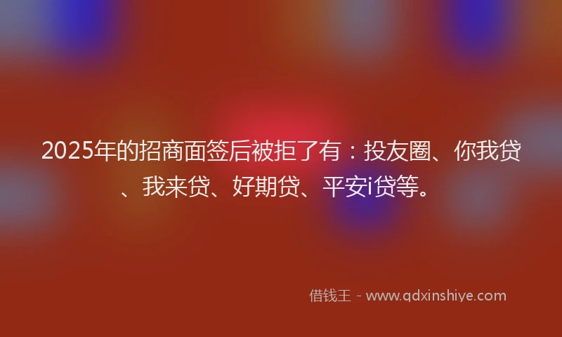 2025年的招商面签后被拒了有：投友圈、你我贷、我来贷、好期贷、平安i贷等。
