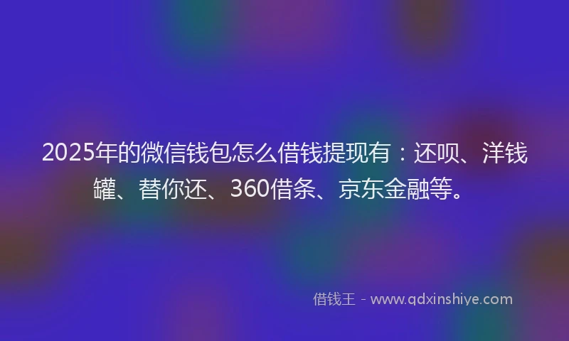 2025年的微信钱包怎么借钱提现有：还呗、洋钱罐、替你还、360借条、京东金融等。