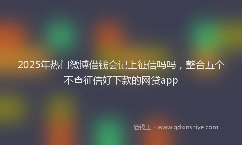2025年热门微博借钱会记上征信吗吗，整合五个不查征信好下款的网贷app