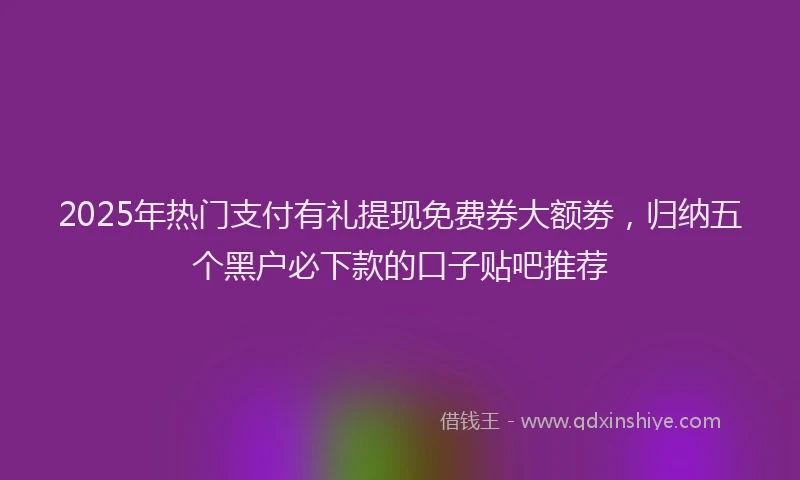 2025年热门支付有礼提现免费券大额劵，归纳五个黑户必下款的口子贴吧推荐