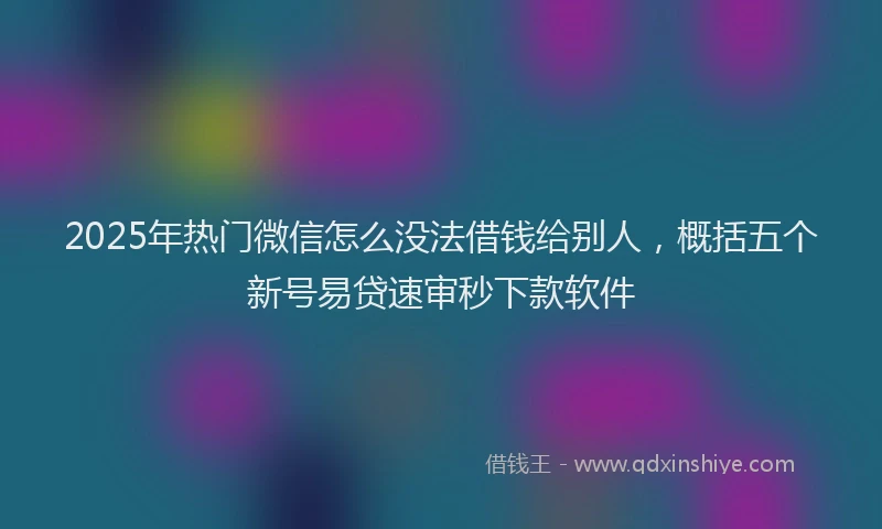 2025年热门微信怎么没法借钱给别人，概括五个新号易贷速审秒下款软件