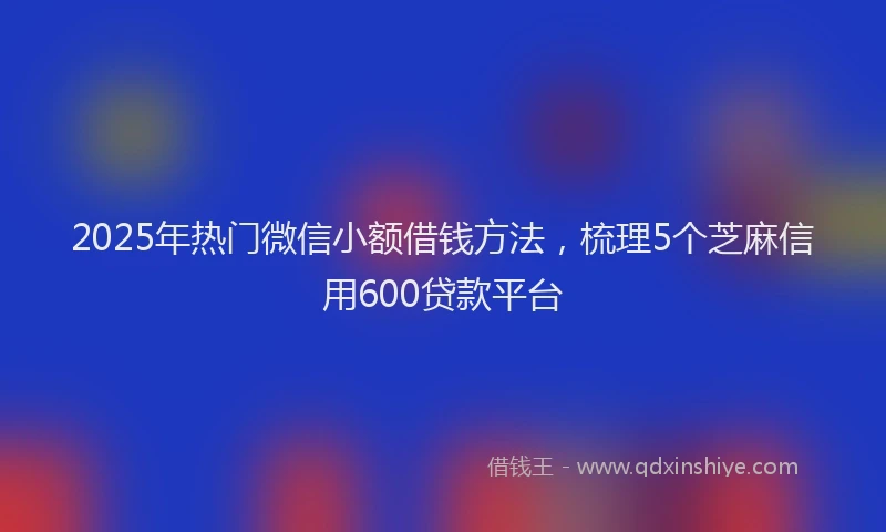 2025年热门微信小额借钱方法，梳理5个芝麻信用600贷款平台