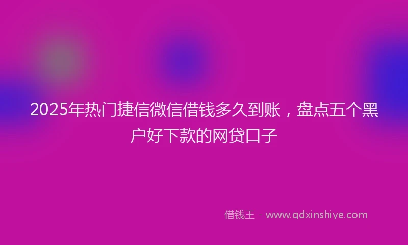 2025年热门捷信微信借钱多久到账，盘点五个黑户好下款的网贷口子