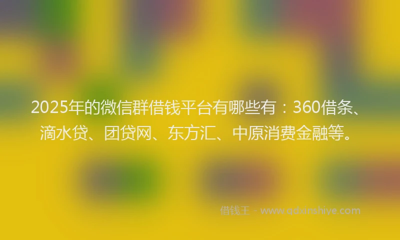 2025年的微信群借钱平台有哪些有：360借条、滴水贷、团贷网、东方汇、中原消费金融等。