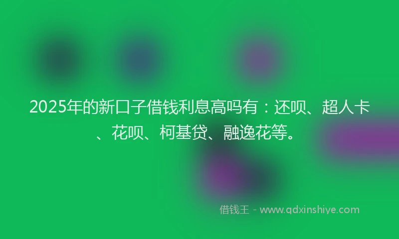 2025年的新口子借钱利息高吗有：还呗、超人卡、花呗、柯基贷、融逸花等。