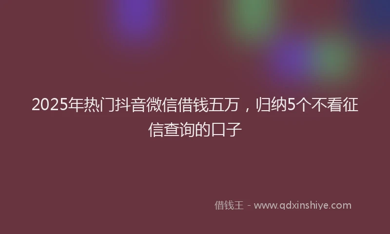 2025年热门抖音微信借钱五万，归纳5个不看征信查询的口子