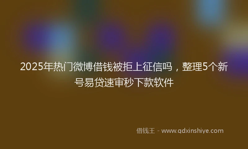 2025年热门微博借钱被拒上征信吗，整理5个新号易贷速审秒下款软件