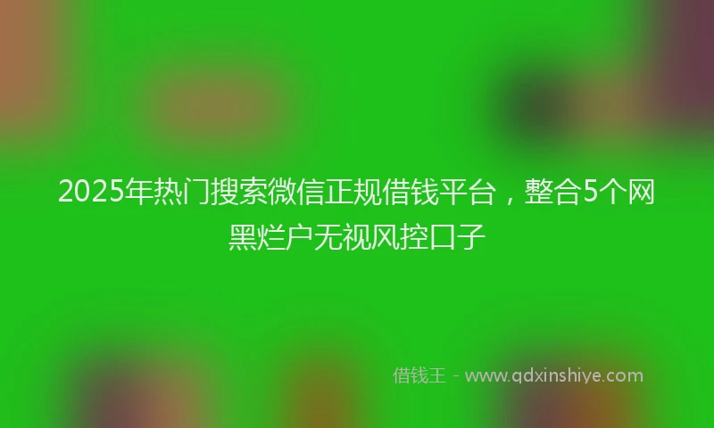 2025年热门搜索微信正规借钱平台，整合5个网黑烂户无视风控口子