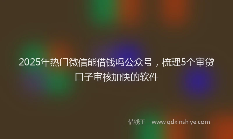 2025年热门微信能借钱吗公众号，梳理5个审贷口子审核加快的软件