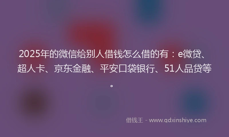 2025年的微信给别人借钱怎么借的有：e微贷、超人卡、京东金融、平安口袋银行、51人品贷等。