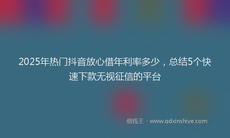 2025年热门抖音放心借年利率多少，总结5个快速下款无视征信的平台