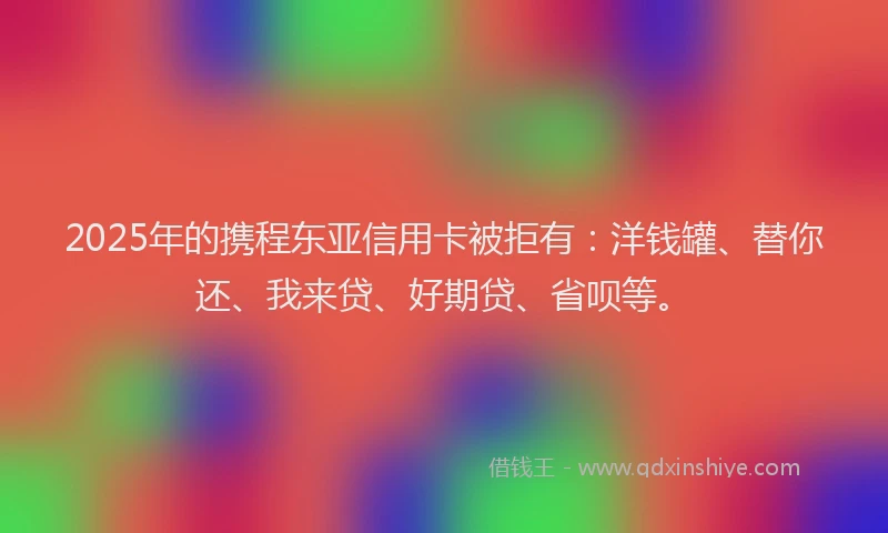 2025年的携程东亚信用卡被拒有：洋钱罐、替你还、我来贷、好期贷、省呗等。
