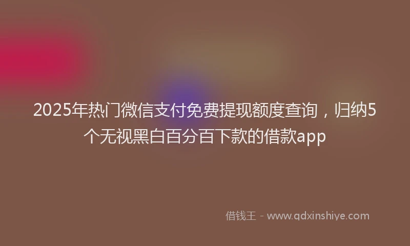 2025年热门微信支付免费提现额度查询，归纳5个无视黑白百分百下款的借款app