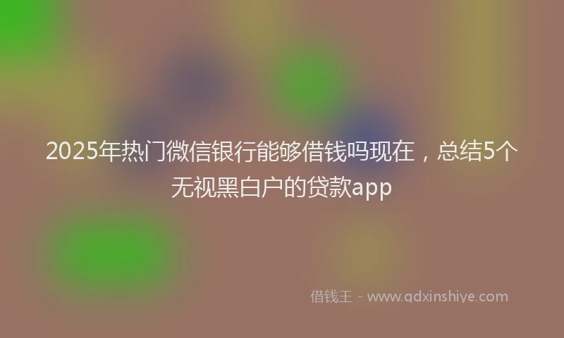 2025年热门微信银行能够借钱吗现在，总结5个无视黑白户的贷款app