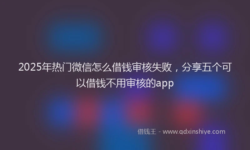 2025年热门微信怎么借钱审核失败，分享五个可以借钱不用审核的app