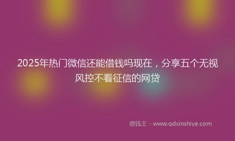 2025年热门微信还能借钱吗现在，分享五个无视风控不看征信的网贷