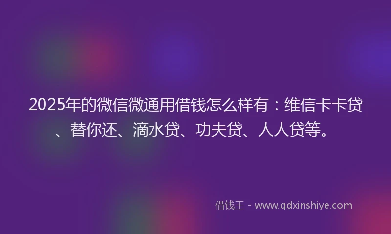 2025年的微信微通用借钱怎么样有：维信卡卡贷、替你还、滴水贷、功夫贷、人人贷等。