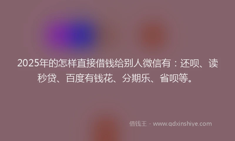 2025年的怎样直接借钱给别人微信有：还呗、读秒贷、百度有钱花、分期乐、省呗等。