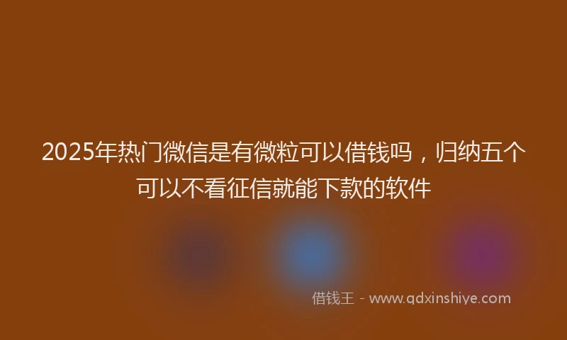 2025年热门微信是有微粒可以借钱吗，归纳五个可以不看征信就能下款的软件
