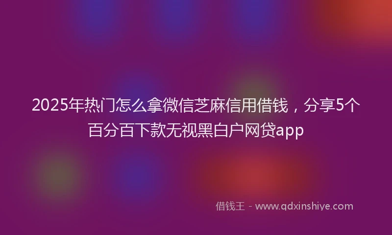 2025年热门怎么拿微信芝麻信用借钱，分享5个百分百下款无视黑白户网贷app