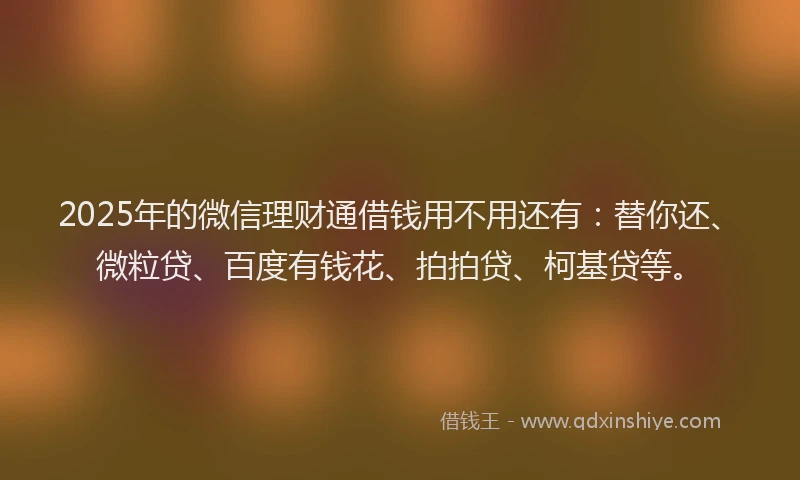2025年的微信理财通借钱用不用还有：替你还、微粒贷、百度有钱花、拍拍贷、柯基贷等。