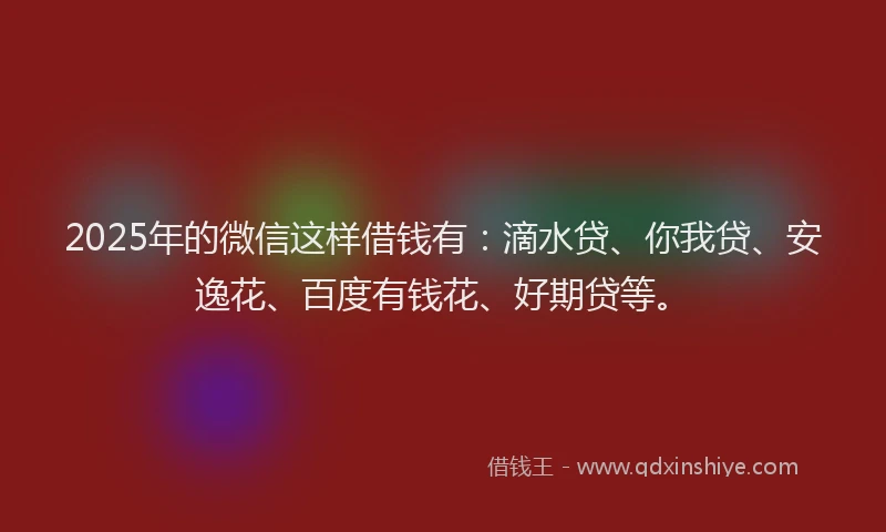 2025年的微信这样借钱有：滴水贷、你我贷、安逸花、百度有钱花、好期贷等。