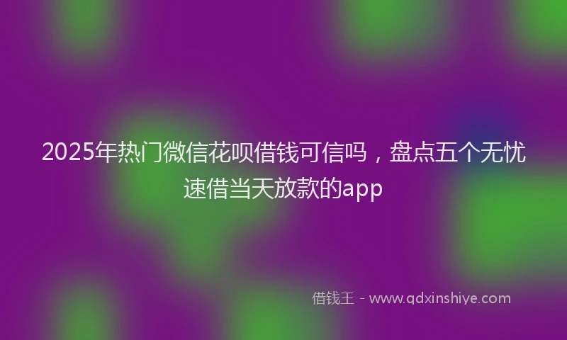 2025年热门微信花呗借钱可信吗，盘点五个无忧速借当天放款的app