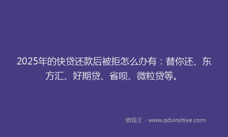2025年的快贷还款后被拒怎么办有：替你还、东方汇、好期贷、省呗、微粒贷等。