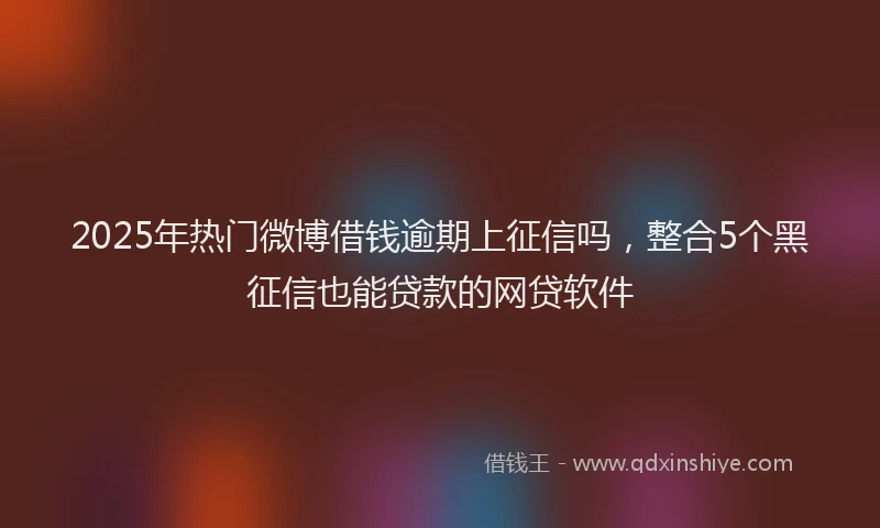 2025年热门微博借钱逾期上征信吗，整合5个黑征信也能贷款的网贷软件