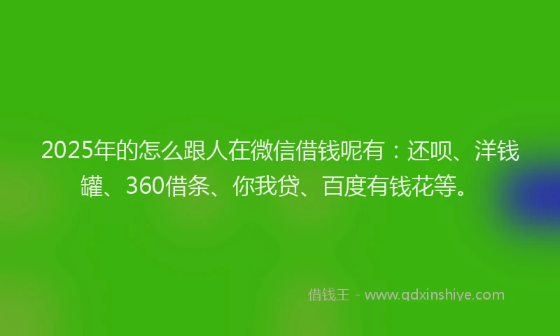 2025年的怎么跟人在微信借钱呢有：还呗、洋钱罐、360借条、你我贷、百度有钱花等。