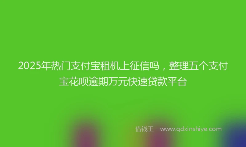 2025年热门支付宝租机上征信吗，整理五个支付宝花呗逾期万元快速贷款平台