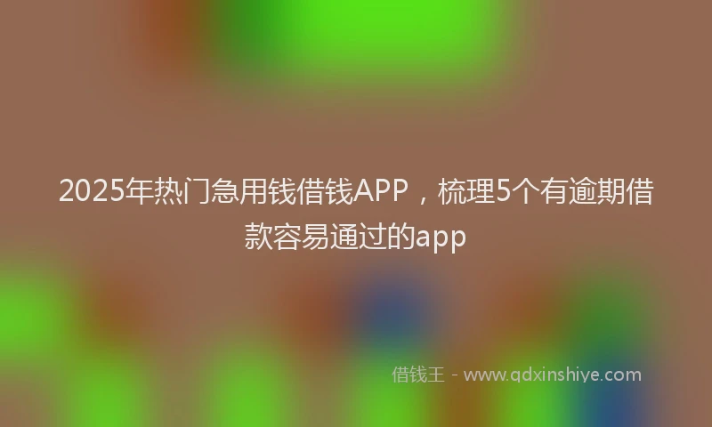 2025年热门急用钱借钱APP，梳理5个有逾期借款容易通过的app