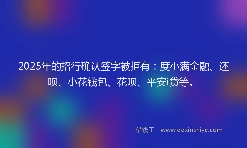 2025年的招行确认签字被拒有：度小满金融、还呗、小花钱包、花呗、平安i贷等。