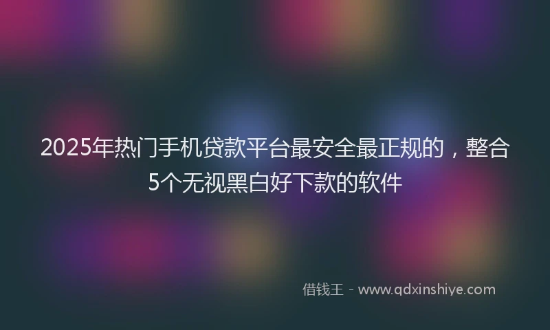 2025年热门手机贷款平台最安全最正规的，整合5个无视黑白好下款的软件