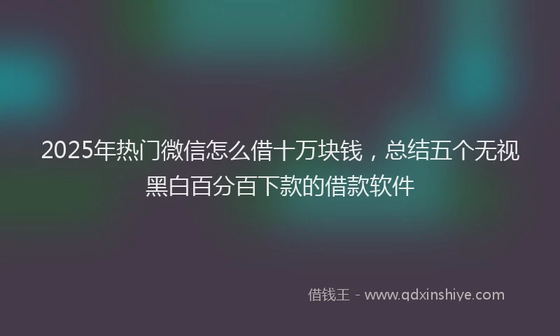 2025年热门微信怎么借十万块钱，总结五个无视黑白百分百下款的借款软件