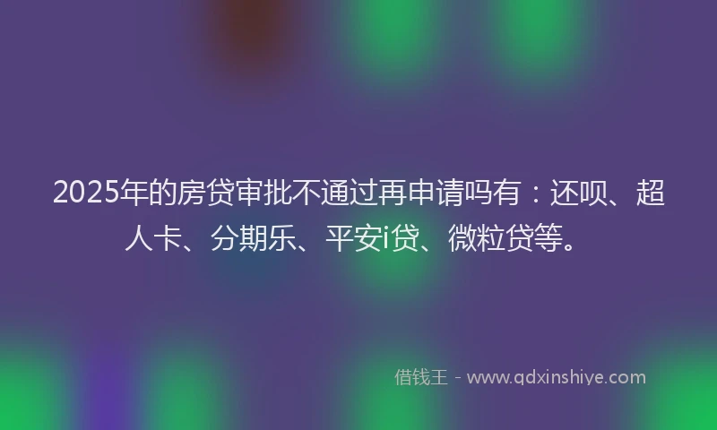 2025年的房贷审批不通过再申请吗有：还呗、超人卡、分期乐、平安i贷、微粒贷等。