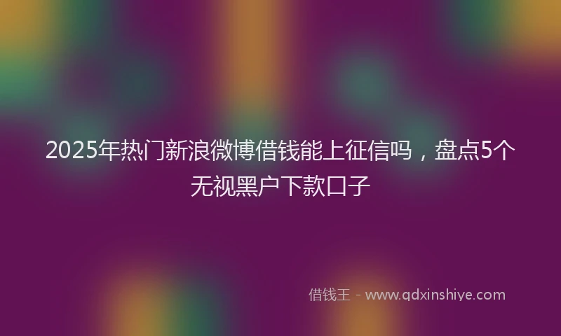 2025年热门新浪微博借钱能上征信吗，盘点5个无视黑户下款口子
