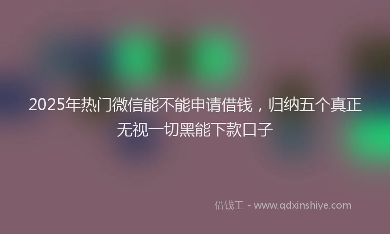 2025年热门微信能不能申请借钱，归纳五个真正无视一切黑能下款口子