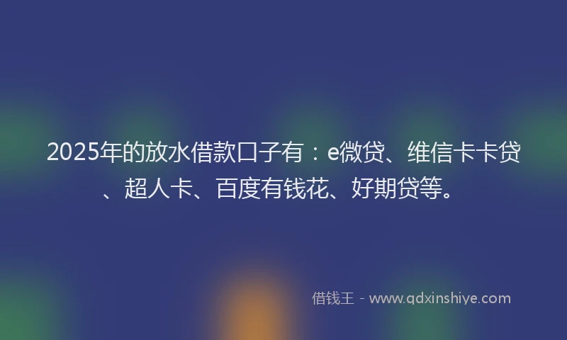 2025年的放水借款口子有：e微贷、维信卡卡贷、超人卡、百度有钱花、好期贷等。