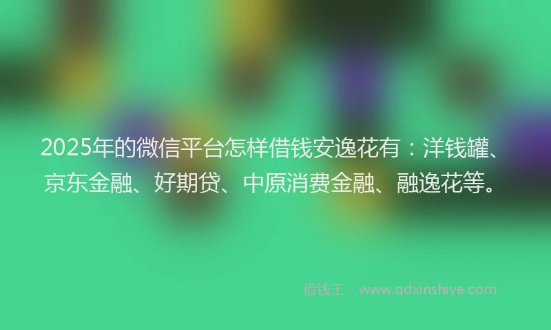 2025年的微信平台怎样借钱安逸花有：洋钱罐、京东金融、好期贷、中原消费金融、融逸花等。