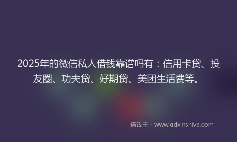 2025年的微信私人借钱靠谱吗有：信用卡贷、投友圈、功夫贷、好期贷、美团生活费等。
