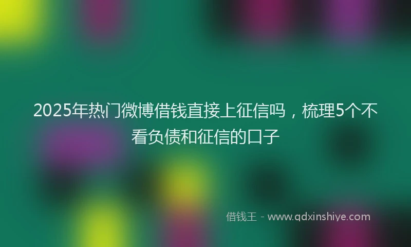 2025年热门微博借钱直接上征信吗，梳理5个不看负债和征信的口子