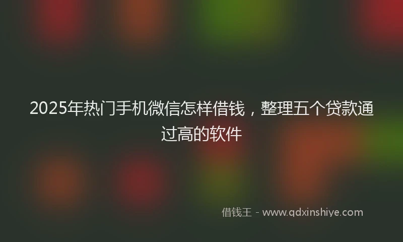2025年热门手机微信怎样借钱，整理五个贷款通过高的软件