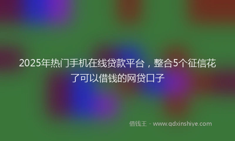 2025年热门手机在线贷款平台，整合5个征信花了可以借钱的网贷口子